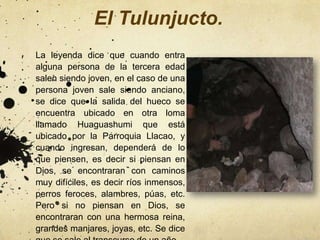 El Tulunjucto.
La leyenda dice que cuando entra
alguna persona de la tercera edad
salen siendo joven, en el caso de una
persona joven sale siendo anciano,
se dice que la salida del hueco se
encuentra ubicado en otra loma
llamado Huaguashumi que está
ubicado por la Parroquia Llacao, y
cuando ingresan, dependerá de lo
que piensen, es decir si piensan en
Dios, se encontraran con caminos
muy difíciles, es decir ríos inmensos,
perros feroces, alambres, púas, etc.
Pero si no piensan en Dios, se
encontraran con una hermosa reina,
grandes manjares, joyas, etc. Se dice
 