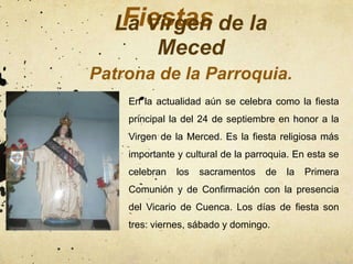 Fiestas
  La Virgen de la
      Meced
Patrona de la Parroquia.
    En la actualidad aún se celebra como la fiesta
    principal la del 24 de septiembre en honor a la
    Virgen de la Merced. Es la fiesta religiosa más
    importante y cultural de la parroquia. En esta se
    celebran   los   sacramentos   de   la   Primera
    Comunión y de Confirmación con la presencia
    del Vicario de Cuenca. Los días de fiesta son
    tres: viernes, sábado y domingo.
 