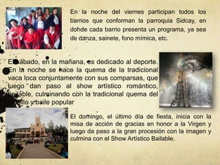 En la noche del viernes participan todos los
                    barrios que conforman la parroquia Sidcay, en
                    donde cada barrio presenta un programa, ya sea
                    de danza, sainete, fono mímica, etc.


El sábado, en la mañana, es dedicado al deporte.
En la noche se hace la quema de la tradicional
vaca loca conjuntamente con sus comparsas, que
luego dan paso al show artístico romántico,
bailable, culminando con la tradicional quema del
castillo y baile popular

                    El domingo, el último día de fiesta, inicia con la
                    misa de acción de gracias en honor a la Virgen y
                    luego da paso a la gran procesión con la imagen y
                    culmina con el Show Artístico Bailable.
 