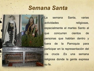 Semana Santa
    La       semana          Santa,       varias
    actividades                      religiosas,
    especialmente el martes Santo al
    que       concurren         cientos      de
    personas que habitan dentro y
    fuera      de     la     Parroquia     para
    participar en la representación del
    vía      crucis    .Es     una     semana
    religiosa donde la gente expresa
    su fe.
 