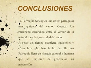 CONCLUSIONES
La Parroquia Sidcay es una de las parroquias
mas   antiguas     del    cantón   Cuenca.   Un
rinconcito escondido entre el verdor de la
naturaleza y la inmensidad del cielo.
A pesar del tiempo mantiene tradiciones y
costumbres que han hecho de ella una
Parroquia llena de riqueza cultural y humana
que   se      transmite    de   generación   en
generación.
 