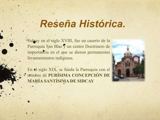Reseña Histórica.
Sidcay en el siglo XVIII, fue un caserío de la
Parroquia San Blas y un centro Doctrinero de
importancia en el que se dieron permanentes
levantamientos indígenas.

En el siglo XIX, se funda la Parroquia con el
nombre de PURÍSIMA CONCEPCIÓN DE
MARÍA SANTÍSIMA DE SIDCAY
 