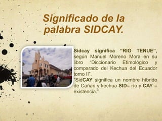 Significado de la
palabra SIDCAY.
      Sidcay significa “RIO TENUE”,
      según Manuel Moreno Mora en su
      libro “Diccionario Etimológico y
      comparado del Kechua del Ecuador
      tomo II”.
      “SidCAY significa un nombre híbrido
      de Cañari y kechua SID= río y CAY =
      existencia.”
 