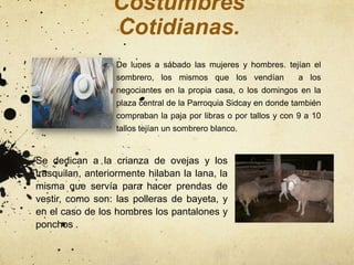 Costumbres
                  Cotidianas.
                  De lunes a sábado las mujeres y hombres. tejían el
                  sombrero, los mismos que los vendían            a los
                  negociantes en la propia casa, o los domingos en la
                  plaza central de la Parroquia Sidcay en donde también
                  compraban la paja por libras o por tallos y con 9 a 10
                  tallos tejían un sombrero blanco.


Se dedican a la crianza de ovejas y los
trasquilan, anteriormente hilaban la lana, la
misma que servía para hacer prendas de
vestir, como son: las polleras de bayeta, y
en el caso de los hombres los pantalones y
ponchos .
 