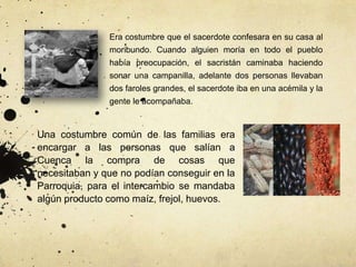 Era costumbre que el sacerdote confesara en su casa al
               moribundo. Cuando alguien moría en todo el pueblo
               había preocupación, el sacristán caminaba haciendo
               sonar una campanilla, adelante dos personas llevaban
               dos faroles grandes, el sacerdote iba en una acémila y la
               gente le acompañaba.



Una costumbre común de las familias era
encargar a las personas que salían a
Cuenca la compra de cosas que
necesitaban y que no podían conseguir en la
Parroquia, para el intercambio se mandaba
algún producto como maíz, frejol, huevos.
 