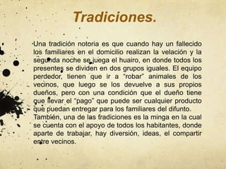 Tradiciones.
Una tradición notoria es que cuando hay un fallecido
los familiares en el domicilio realizan la velación y la
segunda noche se juega el huairo, en donde todos los
presentes se dividen en dos grupos iguales. El equipo
perdedor, tienen que ir a “robar” animales de los
vecinos, que luego se los devuelve a sus propios
dueños, pero con una condición que el dueño tiene
que llevar el “pago” que puede ser cualquier producto
que puedan entregar para los familiares del difunto.
También, una de las tradiciones es la minga en la cual
se cuenta con el apoyo de todos los habitantes, donde
aparte de trabajar, hay diversión, ideas, el compartir
entre vecinos.
 