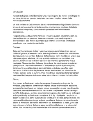 Introducción

 En este trabajo se pretende mostrar una pequeña parte del mundo tecnológico de
las herramientas las que son esenciales para este complejo mundo de la
mecánica automotriz.

En este contexto el uso adecuado de una herramienta tecnológicamente diseñada
en que la persona que la manipula coordina creativamente practicas de trabajo
herramientas maquinas y conocimientos para satisfacer necesidades o
aspiraciones.

Respecto al su particular tanto hombres y mujeres pueden relacionarse con ella
desde diferentes perspectivas, tales como usuario como técnicos y como
innovadores de este mundo automotriz que estamos viviendo de sofisticadas
tecnologías y de constantes evolución.

Prensas:

Estas son herramientas de tipo y uso muy variados, pero todas sirven para un
propósito general: sujetas una pieza de trabajo mientras se efectúan operaciones
de maquinado. Los tornillos de banco de fabrican de hierro fundido con una de sus
mordazas sujetas a la base y la otra ajustada mediante una manivela o una
palanca. El tamaño de un tornillo de banco se determina por el ancho de sus
mordazas. Algunos tornillos de banco tienen base fija mientras que otros tienen
base giratoria. Las caras internas de la mordaza que son de acero templado,
tienen por lo general dientes de sierra cortados en toda su superficie y con
frecuencia pueden dañar las piezas de trabajo terminadas o las fabricadas de
metales blandos como el aluminio. Para impedir que ocurra lo anterior se fabrican
mordazas blandas para deslizarlas sobre las mordazas comunes de los tornillos.

Pinzas:

 Las pinzas se fabrican en varias formas y con diversos tipos de acción de
mordaza. Las piezas de combinación simple o pinzas de articulación deslizante
sirve para la mayorías de los trabajos en que se necesitan pinzas. La articulación
deslizante permite abrir la mordazas para sujetar una pieza de trabajo de mayor
tamaño. Estas pinzas también se conocer como pinzas de mecánico, se miden por
su longitud total y se fabrican en tamaño de 5, 6, 8 y 10 pulgada. Las pinzas no
deben usarse nunca como substitutos de una llave de tuercas, porque la turca o la
cabeza del tornillo pasante que se tome con ellas se deforma permanentemente
debido al moleteado de dientes de sierra de las mordazas de la pieza, y una vez
que esto ocurre, la llave de tuerca ya no toma bien ni la tuerca ni la cabeza del
tornillo. Las pinzas de puntas redondas se usan también para hacer lazadas o
 