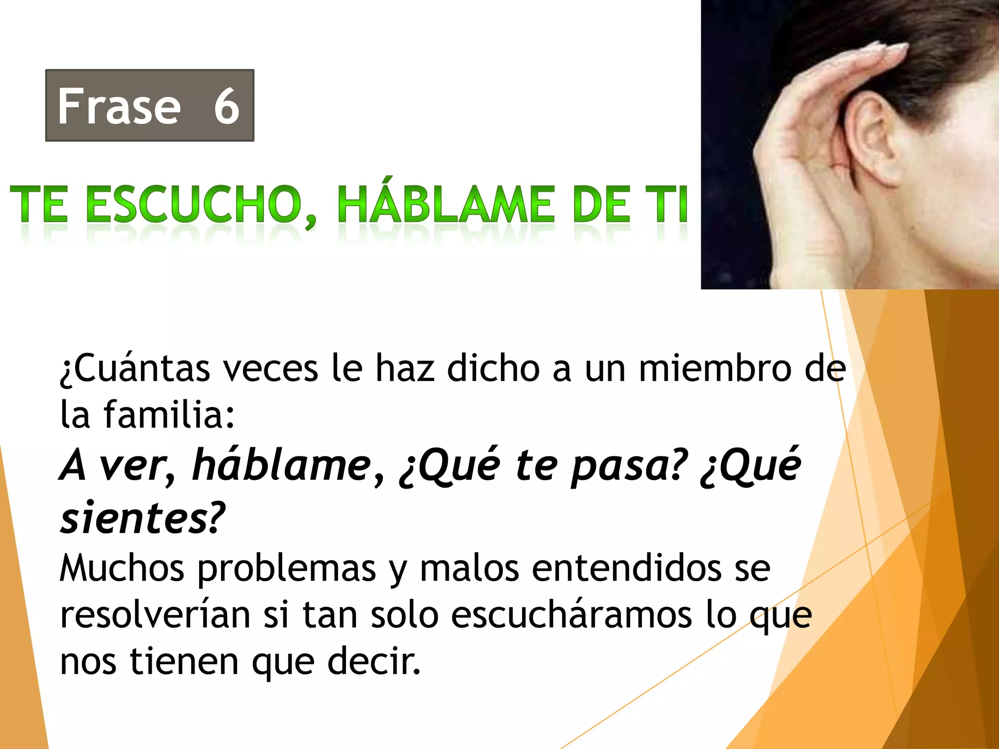 Frase 6




¿Cuántas veces le haz dicho a un miembro de
la familia:
A ver, háblame, ¿Qué te pasa? ¿Qué
sientes?
Muchos problemas y malos entendidos se
resolverían si tan solo escucháramos lo que
nos tienen que decir.
 