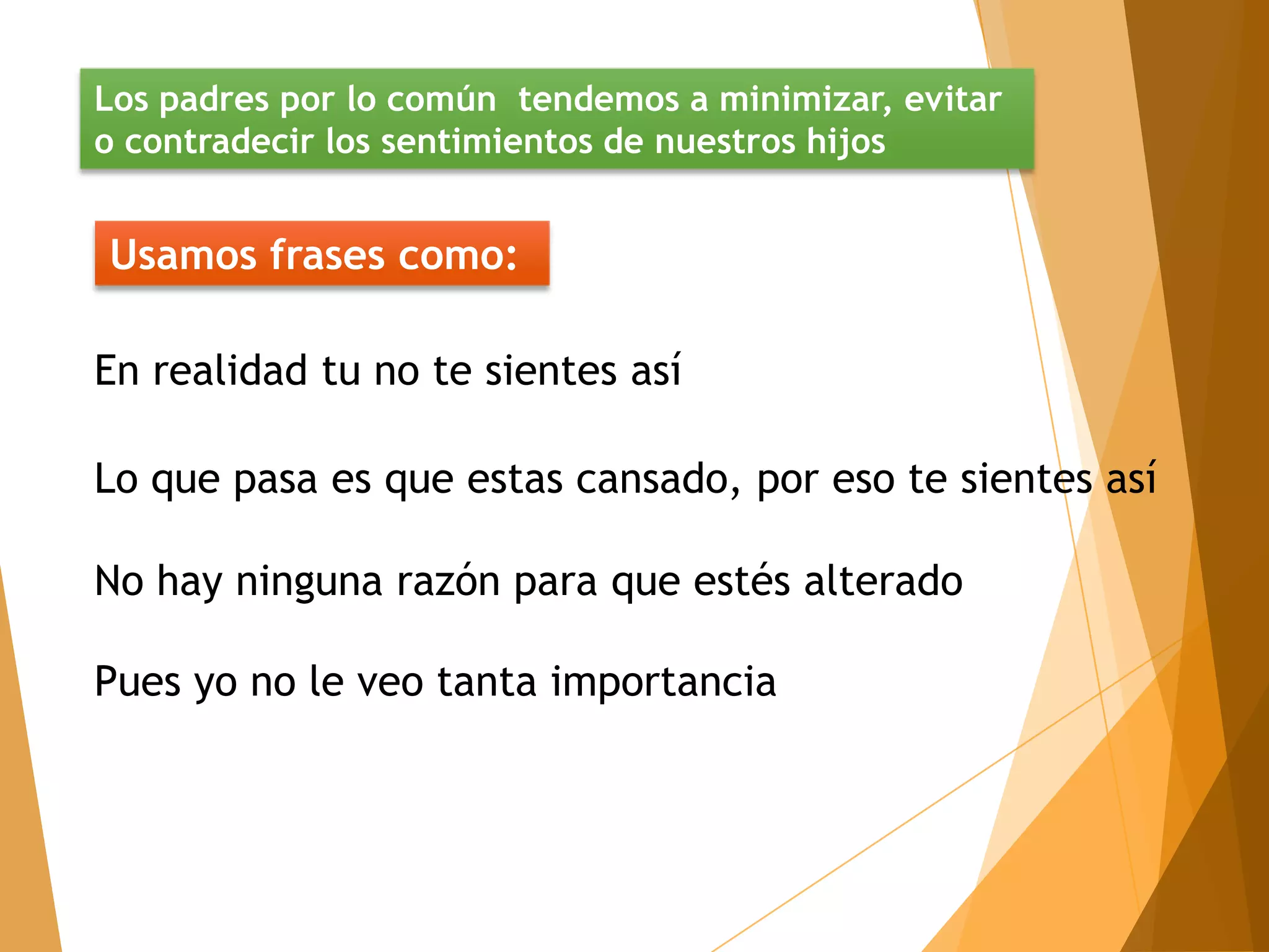 Los padres por lo común tendemos a minimizar, evitar
o contradecir los sentimientos de nuestros hijos


Usamos frases como:

En realidad tu no te sientes así

Lo que pasa es que estas cansado, por eso te sientes así

No hay ninguna razón para que estés alterado

Pues yo no le veo tanta importancia
 