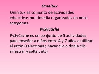 Omnitux
Omnitux es conjunto de actividades
educativas multimedia organizadas en once
categorías.
                   PySyCache
PySyCache es un conjunto de 5 actividades
para enseñar a niños entre 4 y 7 años a utilizar
el ratón (seleccionar, hacer clic o doble clic,
arrastrar y soltar, etc)
 
