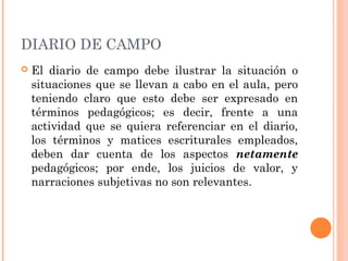 DIARIO DE CAMPO
 El diario de campo debe ilustrar la situación o
situaciones que se llevan a cabo en el aula, pero
teniendo claro que esto debe ser expresado en
términos pedagógicos; es decir, frente a una
actividad que se quiera referenciar en el diario,
los términos y matices escriturales empleados,
deben dar cuenta de los aspectos netamente
pedagógicos; por ende, los juicios de valor, y
narraciones subjetivas no son relevantes.
 