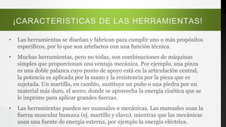 ¡CARACTERISTICAS DE LAS HERRAMIENTAS!
• Las herramientas se diseñan y fabrican para cumplir uno o más propósitos
específicos, por lo que son artefactos con una función técnica.
• Muchas herramientas, pero no todas, son combinaciones de máquinas
simples que proporcionan una ventaja mecánica. Por ejemplo, una pinza
es una doble palanca cuyo punto de apoyo está en la articulación central,
la potencia es aplicada por la mano y la resistencia por la pieza que es
sujetada. Un martillo, en cambio, sustituye un puño o una piedra por un
material más duro, el acero, donde se aprovecha la energía cinética que se
le imprime para aplicar grandes fuerzas.
• Las herramientas pueden ser manuales o mecánicas. Las manuales usan la
fuerza muscular humana (ej. martillo y clavo), mientras que las mecánicas
usan una fuente de energía externa, por ejemplo la energía eléctrica.
 