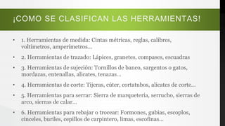 ¡COMO SE CLASIFICAN LAS HERRAMIENTAS!
• 1. Herramientas de medida: Cintas métricas, reglas, calibres,
voltímetros, amperímetros…
• 2. Herramientas de trazado: Lápices, granetes, compases, escuadras
• 3. Herramientas de sujeción: Tornillos de banco, sargentos o gatos,
mordazas, entenallas, alicates, tenazas…
• 4. Herramientas de corte: Tijeras, cúter, cortatubos, alicates de corte…
• 5. Herramientas para serrar: Sierra de marquetería, serrucho, sierras de
arco, sierras de calar…
• 6. Herramientas para rebajar o trocear: Formones, gubias, escoplos,
cinceles, buriles, cepillos de carpintero, limas, escofinas…
 