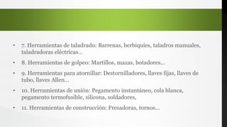 • 7. Herramientas de taladrado: Barrenas, berbiquíes, taladros manuales,
taladradoras eléctricas…
• 8. Herramientas de golpeo: Martillos, mazas, botadores…
• 9. Herramientas para atornillar: Destornilladores, llaves fijas, llaves de
tubo, llaves Allen…
• 10. Herramientas de unión: Pegamento instantáneo, cola blanca,
pegamento termofusible, silicona, soldadores,
• 11. Herramientas de construcción: Fresadoras, tornos…
 
