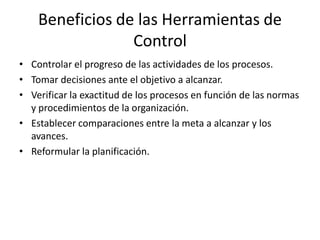 Beneficios de las Herramientas de
Control
• Controlar el progreso de las actividades de los procesos.
• Tomar decisiones ante el objetivo a alcanzar.
• Verificar la exactitud de los procesos en función de las normas
y procedimientos de la organización.
• Establecer comparaciones entre la meta a alcanzar y los
avances.
• Reformular la planificación.
 