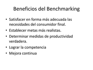 Beneficios del Benchmarking
• Satisfacer en forma más adecuada las
necesidades del consumidor final.
• Establecer metas más realistas.
• Determinar medidas de productividad
verdadera.
• Lograr la competencia
• Mejora continua
 