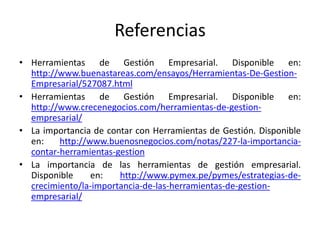 Referencias
• Herramientas de Gestión Empresarial. Disponible en:
http://www.buenastareas.com/ensayos/Herramientas-De-Gestion-
Empresarial/527087.html
• Herramientas de Gestión Empresarial. Disponible en:
http://www.crecenegocios.com/herramientas-de-gestion-
empresarial/
• La importancia de contar con Herramientas de Gestión. Disponible
en: http://www.buenosnegocios.com/notas/227-la-importancia-
contar-herramientas-gestion
• La importancia de las herramientas de gestión empresarial.
Disponible en: http://www.pymex.pe/pymes/estrategias-de-
crecimiento/la-importancia-de-las-herramientas-de-gestion-
empresarial/
 
