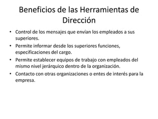 Beneficios de las Herramientas de
Dirección
• Control de los mensajes que envían los empleados a sus
superiores.
• Permite informar desde los superiores funciones,
especificaciones del cargo.
• Permite establecer equipos de trabajo con empleados del
mismo nivel jerárquico dentro de la organización.
• Contacto con otras organizaciones o entes de interés para la
empresa.
 
