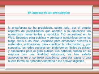 El impacto de las tecnologías
la enseñanza se ha propiciado, sobre todo, por el amplio
espectro de posibilidades que aportan a la educación las
numerosas herramientas y servicios TIC accesibles en la
Web. Soportes para publicar y compartir contenidos como los
blogs, wikis o los foros, espacios para almacenar archivos o
materiales, aplicaciones para clasificar la información y, por
supuesto, las redes sociales son plataformas fáciles de utilizar
y asequibles para el gran público. Sin haberse creado en su
mayoría con una finalidad educativa, se han sabido
aprovechar en el contexto académico para dar pasos a una
nueva forma de aprender adaptada a los nativos digitales.
 