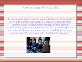 CONDICIONES PARA EL USO:
El uso y aplicaciones que se da a estas herramientas está
delimitado por las necesidades y características de cada
usuario. Cada docente debe verificar cuáles son las
aplicaciones que se adaptan más a su forma de trabajar y a
las particularidades de su alumnado, para delimitar las que
pueden ser más efectivas y de utilidad para su clase.
 