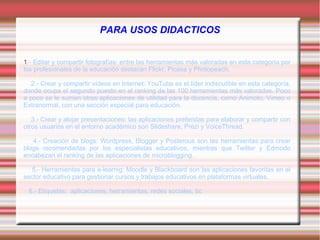 PARA USOS DIDACTICOS
1.- Editar y compartir fotografías: entre las herramientas más valoradas en esta categoría por
los profesionales de la educación destacan Flickr, Picasa y Photopeach.
2.- Crear y compartir vídeos en Internet: YouTube es el líder indiscutible en esta categoría,
donde ocupa el segundo puesto en el ranking de las 100 herramientas más valoradas. Poco
a poco se le suman otras aplicaciones de utilidad para la docencia, como Animoto, Vimeo o
Extranormal, con una sección especial para educación.
3.- Crear y alojar presentaciones: las aplicaciones preferidas para elaborar y compartir con
otros usuarios en el entorno académico son Slideshare, Prezi y VoiceThread.
4.- Creación de blogs: Wordpress, Blogger y Posterous son las herramientas para crear
blogs recomendadas por los especialistas educativos, mientras que Twitter y Edmodo
encabezan el ranking de las aplicaciones de microblogging.
5.- Herramientas para e-learnig: Moodle y Blackboard son las aplicaciones favoritas en el
sector educativo para gestionar cursos y trabajos educativos en plataformas virtuales.
6.- Etiquetas: aplicaciones, herramientas, redes sociales, tic
 