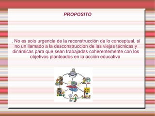 PROPOSITO
. No es solo urgencia de la reconstrucción de lo conceptual, si
no un llamado a la desconstruccion de las viejas técnicas y
dinámicas para que sean trabajadas coherentemente con los
objetivos planteados en la acción educativa
 