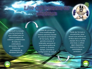 Microsoft ha lanzado
una herramienta de
gran utilidad para los
administradores de
sistemas y profesionales
de todos los
ordenadores
personales, llamado
Entorno de
preinstalación de
Windows (WinPE).
Se trata de una versión
corta modificada del
sistema operativo basado
en el kernel de Windows
XP. De hecho, WinPE
permite arrancar el
ordenador personal en
una interfaz gráfica de
usuario y, al mismo
tiempo, controlar la
configuración de todo el
sistema.
Puede dar formato a
una partición, tener
acceso a los archivos en
el disco duro o en otros
equipos de su red de
área local, o utilizar
algún dispositivo
externo (si tiene los
controladores
correctos).
11SANTILLAN PINCAY Y UBILLA TORRES
 