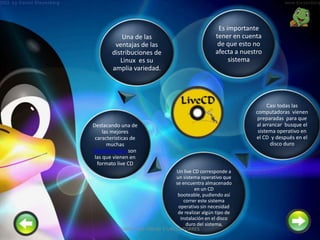 Una de las
ventajas de las
distribuciones de
Linux es su
amplia variedad.
Destacando una de
las mejores
características de
muchas
distribuciones son
las que vienen en
formato live CD
Un live CD corresponde a
un sistema operativo que
se encuentra almacenado
en un CD
booteable, pudiendo así
correr este sistema
operativo sin necesidad
de realizar algún tipo de
instalación en el disco
duro del sistema,
Casi todas las
computadoras vienen
preparadas para que
al arrancar busque el
sistema operativo en
el CD y después en el
disco duro
Es importante
tener en cuenta
de que esto no
afecta a nuestro
sistema
3SANTILLAN PINCAY Y UBILLA TORRES
 