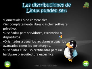 •Comerciales o no comerciales
•Ser completamente libres o incluir software
privativo.
•Diseñadas para servidores, escritorios o
dispositivos.
•Orientados a usuarios regulares o usuarios
avanzados como los cortafuegos.
•Diseñadas e incluso certificadas para un
hardware o arquitectura específica.
7SANTILLAN PINCAY Y UBILLA TORRES
 