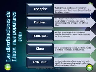 •fue la primera distribución live en correr
completamente desde un medio extraíble. Está
basada en Debian.
Knoppix:
•una distribución mantenida por una red de
desarrolladores voluntarios con un gran
compromiso por los principios del software
libre.
Debian:
•pasó de ser un pequeño proyecto a una
popular distribución con una gran comunidad
de desarrolladores.PCLinuxOS:
•es un sistema Linux pequeño, moderno, rápido
y portable orientado a la modularidad.Slax:
•un sistema de desarrollo continuo entre cada
versión (no es necesario volver a instalar todo
el sistema para actualizarlo).
Arch Linux:
9SANTILLAN PINCAY Y UBILLA TORRES
 