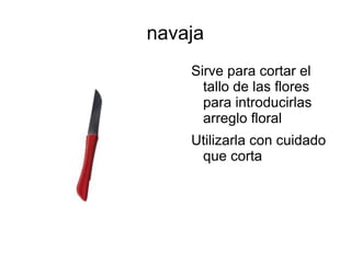 navaja
Sirve para cortar el
tallo de las flores
para introducirlas
arreglo floral
Utilizarla con cuidado
que corta
 