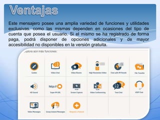 Este mensajero posee una amplia variedad de funciones y utilidades
exclusivas. como las mismas dependen en ocasiones del tipo de
cuenta que posea el usuario. Si el mismo se ha registrado de forma
paga, podrá disponer de opciones adicionales y de mayor
accesibilidad no disponibles en la versión gratuita.

 