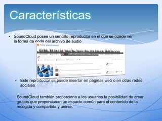 • SoundCloud posee un sencillo reproductor en el que se puede ver
la forma de onda del archivo de audio

• Este reproductor se puede insertar en páginas web o en otras redes
sociales
SoundCloud también proporciona a los usuarios la posibilidad de crear
grupos que proporcionan un espacio común para el contenido de la
recogida y compartida y unirse.

 