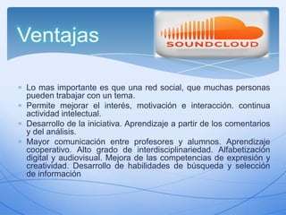 Lo mas importante es que una red social, que muchas personas
pueden trabajar con un tema.
Permite mejorar el interés, motivación e interacción. continua
actividad intelectual.
Desarrollo de la iniciativa. Aprendizaje a partir de los comentarios
y del análisis.
Mayor comunicación entre profesores y alumnos. Aprendizaje
cooperativo. Alto grado de interdisciplinariedad. Alfabetización
digital y audiovisual. Mejora de las competencias de expresión y
creatividad. Desarrollo de habilidades de búsqueda y selección
de información

 