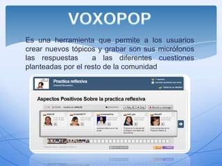 Es una herramienta que permite a los usuarios
crear nuevos tópicos y grabar son sus micrófonos
las respuestas
a las diferentes cuestiones
planteadas por el resto de la comunidad

 