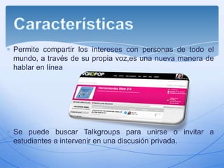 Permite compartir los intereses con personas de todo el
mundo, a través de su propia voz,es una nueva manera de
hablar en línea

Se puede buscar Talkgroups para unirse o invitar a
estudiantes a intervenir en una discusión privada.

 