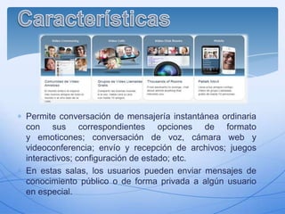 Permite conversación de mensajería instantánea ordinaria
con sus correspondientes opciones de formato
y emoticones; conversación de voz, cámara web y
videoconferencia; envío y recepción de archivos; juegos
interactivos; configuración de estado; etc.
En estas salas, los usuarios pueden enviar mensajes de
conocimiento público o de forma privada a algún usuario
en especial.

 