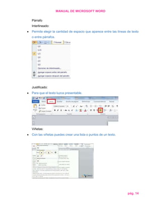 MANUAL DE MICROSOFT WORD
Párrafo
Interlineado:
Permite elegir la cantidad de espacio que aparece entre las líneas de texto
o entre párrafos.

Justificado:
Para que el texto luzca presentable.

Viñetas:
Con las viñetas puedes crear una lista o puntos de un texto.

pág. 14

 