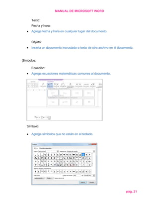 MANUAL DE MICROSOFT WORD
Texto:
Fecha y hora:
Agrega fecha y hora en cualquier lugar del documento.

Objeto:
Inserta un documento incrustado o texto de otro archivo en el documento.

Símbolos:
Ecuación:
Agrega ecuaciones matemáticas comunes al documento.

Símbolo:
Agrega símbolos que no están en el teclado.

pág. 21

 