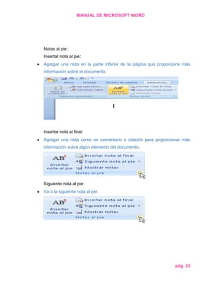 MANUAL DE MICROSOFT WORD

Notas al pie:
Insertar nota al pie:
Agregar una nota en la parte inferior de la página que proporcione más
información sobre el documento.

Insertar nota al final:
Agregar una nota como un comentario o citación para proporcionar más
información sobre algún elemento del documento.

Siguiente nota al pie:
Va a la siguiente nota al pie.

pág. 23

 