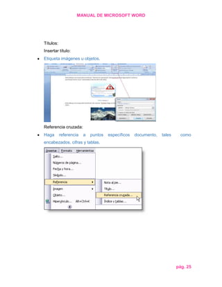 MANUAL DE MICROSOFT WORD

Títulos:
Insertar título:
Etiqueta imágenes u objetos.

Referencia cruzada:
Haga

referencia

a

puntos

específicos

documento,

tales

como

encabezados, cifras y tablas.

pág. 25

 