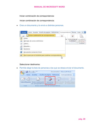 MANUAL DE MICROSOFT WORD

Iniciar combinación de correspondencia:
Iniciar combinación de correspondencia:
Crea un documento y lo envía a distintas personas.

Seleccionar destinarios:
Permite elegir la lista de personas a las que se desea enviar el documento.

pág. 28

 