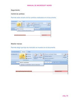 MANUAL DE MICROSOFT WORD
Seguimiento:
Control de cambios:
Permite estar al tanto de los cambios realizados en el documento.

Mostrar marcas:
Permite elegir qué tipo de marcado se muestra en el documento.

pág. 32

 
