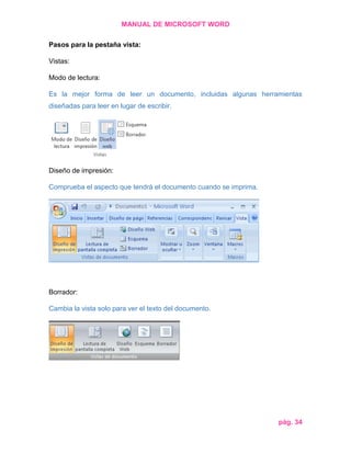 MANUAL DE MICROSOFT WORD
Pasos para la pestaña vista:
Vistas:
Modo de lectura:
Es la mejor forma de leer un documento, incluidas algunas herramientas
diseñadas para leer en lugar de escribir.

Diseño de impresión:
Comprueba el aspecto que tendrá el documento cuando se imprima.

Borrador:
Cambia la vista solo para ver el texto del documento.

pág. 34

 