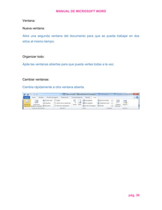 MANUAL DE MICROSOFT WORD
Ventana:
Nueva ventana:
Abre una segunda ventana del documento para que se pueda trabajar en dos
sitios al mismo tiempo.

Organizar todo:
Apila las ventanas abiertas para que pueda verlas todas a la vez.

Cambiar ventanas:
Cambia rápidamente a otra ventana abierta.

pág. 36

 