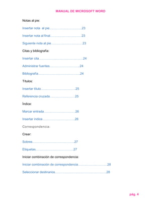 MANUAL DE MICROSOFT WORD
Notas al pie:
Insertar nota al pie………………………….23
Insertar nota al final…………………………23
Siguiente nota al pie…………………………23
Citas y bibliografía:
Insertar cita……………………………………24
Administrar fuentes………………………..24
Bibliografía………………………………….24
Títulos:
Insertar título……………………………25
Referencia cruzada……………………25
Índice:
Marcar entrada…………………………26
Insertar índice………………………….26
Correspondencia:
Crear:
Sobres………………………………….27
Etiquetas………………………………27
Iniciar combinación de correspondencia:
Iniciar combinación de correspondencia……………………….28
Seleccionar destinarios………………………………………….28

pág. 4

 
