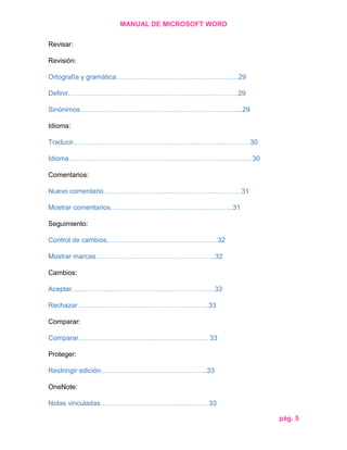 MANUAL DE MICROSOFT WORD
Revisar:
Revisión:
Ortografía y gramática………………………………………………29
Definir…………………………………………………………………29
Sinónimos……………………………………………………………...29
Idioma:
Traducir……………………………………………………………………30
Idioma………………………………………………………………………30
Comentarios:
Nuevo comentario…………………………………………………….31
Mostrar comentarios………………………………………………31
Seguimiento:
Control de cambios………………………………………….32
Mostrar marcas……………………………………………..32
Cambios:
Aceptar………………………………………………………33
Rechazar………………………………………………….33
Comparar:
Comparar………………………………………………… 33
Proteger:
Restringir edición………………………………………..33
OneNote:
Notas vinculadas…………………………………………33
pág. 5

 
