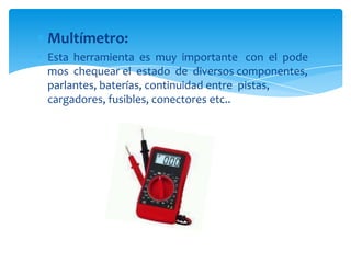 Multímetro:
Esta herramienta es muy importante con el pode
mos chequear el estado de diversos componentes,
parlantes, baterías, continuidad entre pistas,
cargadores, fusibles, conectores etc..

 