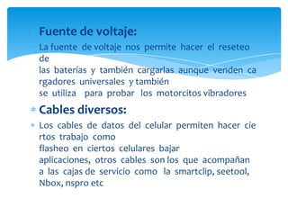 Fuente de voltaje:
La fuente de voltaje nos permite hacer el reseteo
de
las baterías y también cargarlas aunque venden ca
rgadores universales y también
se utiliza para probar los motorcitos vibradores

Cables diversos:
Los cables de datos del celular permiten hacer cie
rtos trabajo como
flasheo en ciertos celulares bajar
aplicaciones, otros cables son los que acompañan
a las cajas de servicio como la smartclip, seetool,
Nbox, nspro etc

 