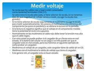Medir voltaje

Se revisa que los cables rojo y negro estén conectados
correctamente(Terminales COM y V).
Se selecciona la escala adecuada, si tiene selector de escala, (si no tenemos
idea de que magnitud de voltaje vamos a medir, escoger la escala mas
grande).
Si no tiene selector de escala seguramente el multímetro escoge la escala
para medir automáticamente. Se conecta el multímetro a los extremos del
componente (se pone en paralelo) y se obtiene la lectura en la pantalla.
Si la lectura es negativa significa que el voltaje en el componente medido
tiene la polaridad al revés a la supuesta.
Normalmente en los multímetro el cable rojo debe tener la tensión mas alta
que el cable negro.
Con esto usted ya puede probar si el cargador de un cliente esta en mal
estado. Si la batería del celular no se carga o se infla puede ser que el
cargador este en mal estado, para eso haremos el siguiente ejemplo de
como probar un cargador:
Mediremos el voltaje de un cargador, este cargador tiene de salida 9V en CD.
Medimos con el multímetro la salida de voltaje que tiene el cargador.
Este genera 10V, el cargador esta en buen estado.

 